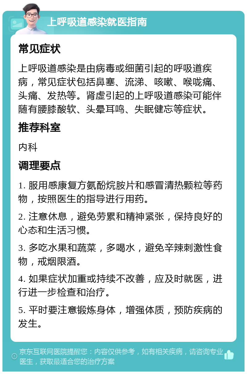 上呼吸道感染就医指南 常见症状 上呼吸道感染是由病毒或细菌引起的呼吸道疾病，常见症状包括鼻塞、流涕、咳嗽、喉咙痛、头痛、发热等。肾虚引起的上呼吸道感染可能伴随有腰膝酸软、头晕耳鸣、失眠健忘等症状。 推荐科室 内科 调理要点 1. 服用感康复方氨酚烷胺片和感冒清热颗粒等药物，按照医生的指导进行用药。 2. 注意休息，避免劳累和精神紧张，保持良好的心态和生活习惯。 3. 多吃水果和蔬菜，多喝水，避免辛辣刺激性食物，戒烟限酒。 4. 如果症状加重或持续不改善，应及时就医，进行进一步检查和治疗。 5. 平时要注意锻炼身体，增强体质，预防疾病的发生。