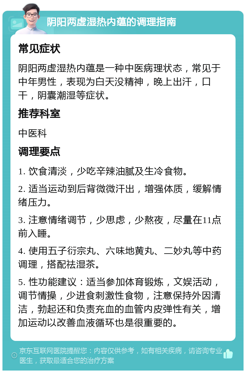 阴阳两虚湿热内蕴的调理指南 常见症状 阴阳两虚湿热内蕴是一种中医病理状态，常见于中年男性，表现为白天没精神，晚上出汗，口干，阴囊潮湿等症状。 推荐科室 中医科 调理要点 1. 饮食清淡，少吃辛辣油腻及生冷食物。 2. 适当运动到后背微微汗出，增强体质，缓解情绪压力。 3. 注意情绪调节，少思虑，少熬夜，尽量在11点前入睡。 4. 使用五子衍宗丸、六味地黄丸、二妙丸等中药调理，搭配祛湿茶。 5. 性功能建议：适当参加体育锻炼，文娱活动，调节情操，少进食刺激性食物，注意保持外因清洁，勃起还和负责充血的血管内皮弹性有关，增加运动以改善血液循环也是很重要的。