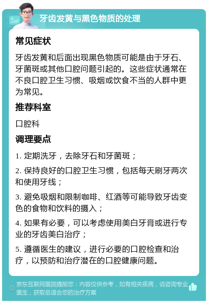 牙齿发黄与黑色物质的处理 常见症状 牙齿发黄和后面出现黑色物质可能是由于牙石、牙菌斑或其他口腔问题引起的。这些症状通常在不良口腔卫生习惯、吸烟或饮食不当的人群中更为常见。 推荐科室 口腔科 调理要点 1. 定期洗牙，去除牙石和牙菌斑； 2. 保持良好的口腔卫生习惯，包括每天刷牙两次和使用牙线； 3. 避免吸烟和限制咖啡、红酒等可能导致牙齿变色的食物和饮料的摄入； 4. 如果有必要，可以考虑使用美白牙膏或进行专业的牙齿美白治疗； 5. 遵循医生的建议，进行必要的口腔检查和治疗，以预防和治疗潜在的口腔健康问题。