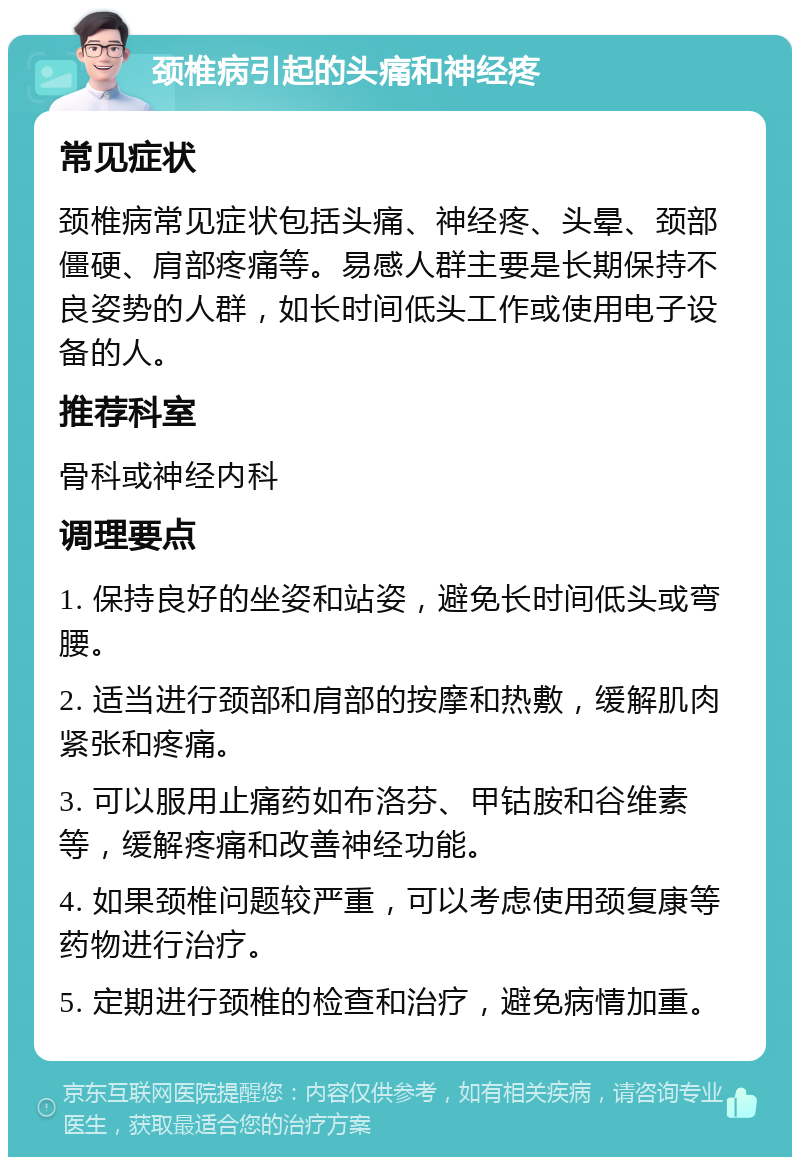 颈椎病引起的头痛和神经疼 常见症状 颈椎病常见症状包括头痛、神经疼、头晕、颈部僵硬、肩部疼痛等。易感人群主要是长期保持不良姿势的人群，如长时间低头工作或使用电子设备的人。 推荐科室 骨科或神经内科 调理要点 1. 保持良好的坐姿和站姿，避免长时间低头或弯腰。 2. 适当进行颈部和肩部的按摩和热敷，缓解肌肉紧张和疼痛。 3. 可以服用止痛药如布洛芬、甲钴胺和谷维素等，缓解疼痛和改善神经功能。 4. 如果颈椎问题较严重，可以考虑使用颈复康等药物进行治疗。 5. 定期进行颈椎的检查和治疗，避免病情加重。