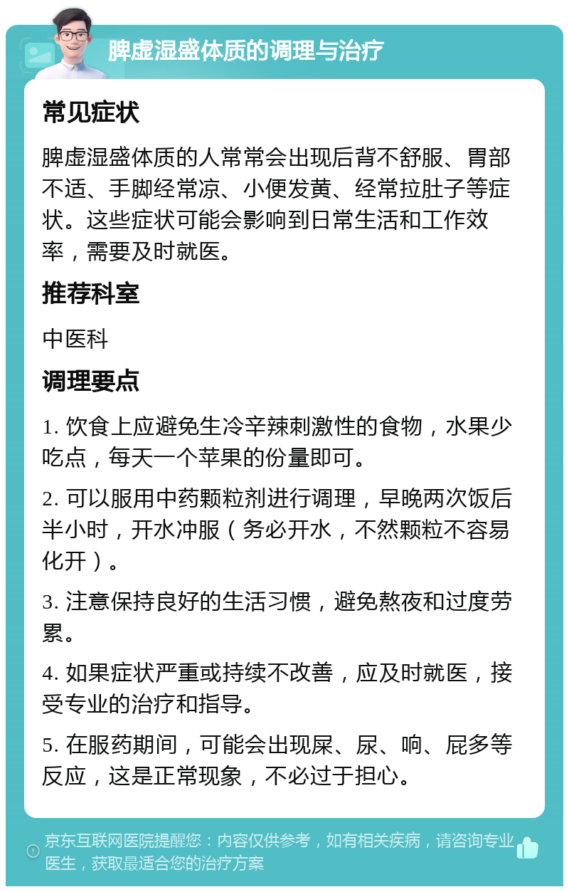 脾虚湿盛体质的调理与治疗 常见症状 脾虚湿盛体质的人常常会出现后背不舒服、胃部不适、手脚经常凉、小便发黄、经常拉肚子等症状。这些症状可能会影响到日常生活和工作效率，需要及时就医。 推荐科室 中医科 调理要点 1. 饮食上应避免生冷辛辣刺激性的食物，水果少吃点，每天一个苹果的份量即可。 2. 可以服用中药颗粒剂进行调理，早晚两次饭后半小时，开水冲服（务必开水，不然颗粒不容易化开）。 3. 注意保持良好的生活习惯，避免熬夜和过度劳累。 4. 如果症状严重或持续不改善，应及时就医，接受专业的治疗和指导。 5. 在服药期间，可能会出现屎、尿、响、屁多等反应，这是正常现象，不必过于担心。