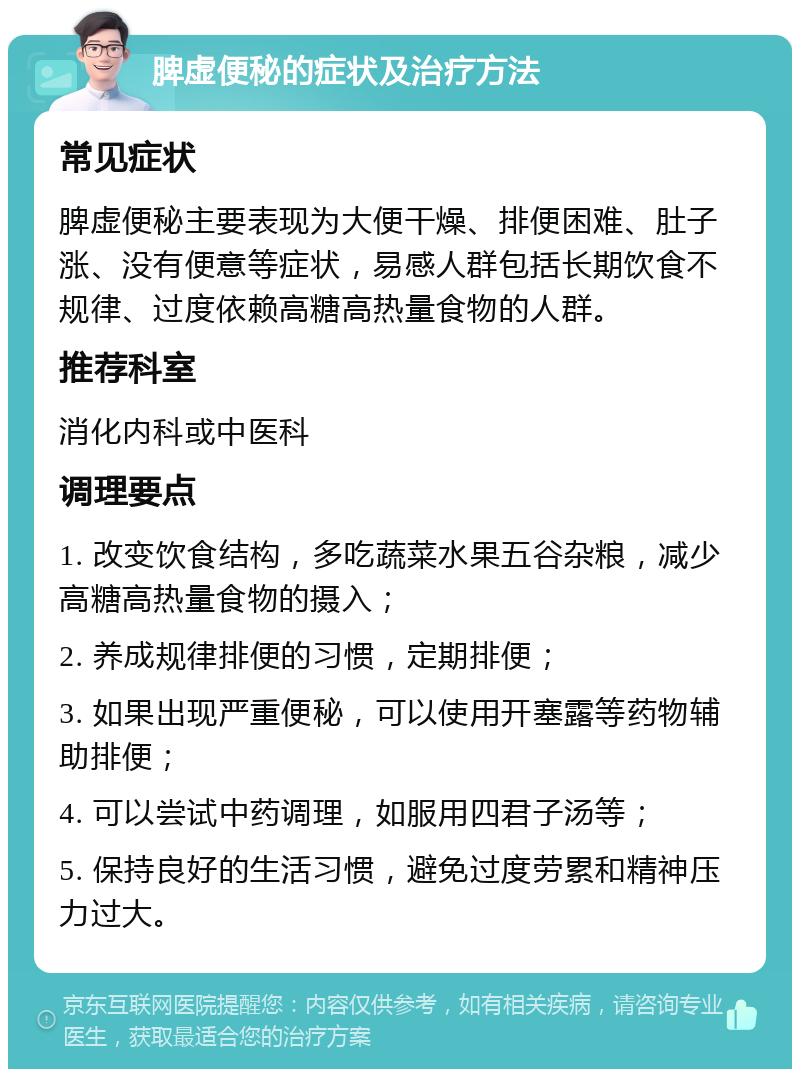 脾虚便秘的症状及治疗方法 常见症状 脾虚便秘主要表现为大便干燥、排便困难、肚子涨、没有便意等症状，易感人群包括长期饮食不规律、过度依赖高糖高热量食物的人群。 推荐科室 消化内科或中医科 调理要点 1. 改变饮食结构，多吃蔬菜水果五谷杂粮，减少高糖高热量食物的摄入； 2. 养成规律排便的习惯，定期排便； 3. 如果出现严重便秘，可以使用开塞露等药物辅助排便； 4. 可以尝试中药调理，如服用四君子汤等； 5. 保持良好的生活习惯，避免过度劳累和精神压力过大。