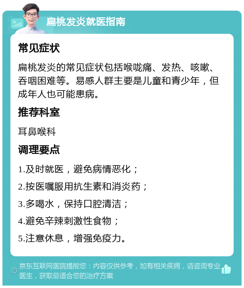 扁桃发炎就医指南 常见症状 扁桃发炎的常见症状包括喉咙痛、发热、咳嗽、吞咽困难等。易感人群主要是儿童和青少年，但成年人也可能患病。 推荐科室 耳鼻喉科 调理要点 1.及时就医，避免病情恶化； 2.按医嘱服用抗生素和消炎药； 3.多喝水，保持口腔清洁； 4.避免辛辣刺激性食物； 5.注意休息，增强免疫力。