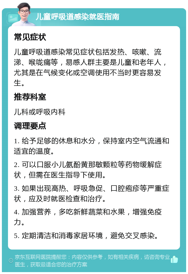 儿童呼吸道感染就医指南 常见症状 儿童呼吸道感染常见症状包括发热、咳嗽、流涕、喉咙痛等，易感人群主要是儿童和老年人，尤其是在气候变化或空调使用不当时更容易发生。 推荐科室 儿科或呼吸内科 调理要点 1. 给予足够的休息和水分，保持室内空气流通和适宜的温度。 2. 可以口服小儿氨酚黄那敏颗粒等药物缓解症状，但需在医生指导下使用。 3. 如果出现高热、呼吸急促、口腔疱疹等严重症状，应及时就医检查和治疗。 4. 加强营养，多吃新鲜蔬菜和水果，增强免疫力。 5. 定期清洁和消毒家居环境，避免交叉感染。