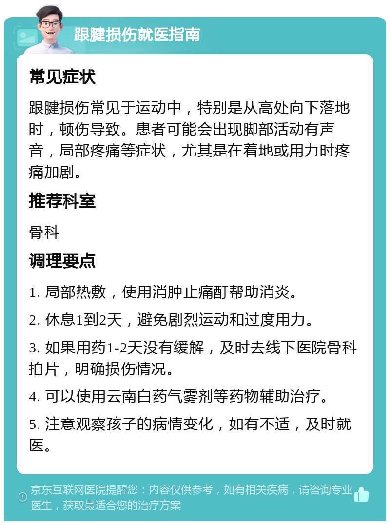 跟腱损伤就医指南 常见症状 跟腱损伤常见于运动中，特别是从高处向下落地时，顿伤导致。患者可能会出现脚部活动有声音，局部疼痛等症状，尤其是在着地或用力时疼痛加剧。 推荐科室 骨科 调理要点 1. 局部热敷，使用消肿止痛酊帮助消炎。 2. 休息1到2天，避免剧烈运动和过度用力。 3. 如果用药1-2天没有缓解，及时去线下医院骨科拍片，明确损伤情况。 4. 可以使用云南白药气雾剂等药物辅助治疗。 5. 注意观察孩子的病情变化，如有不适，及时就医。