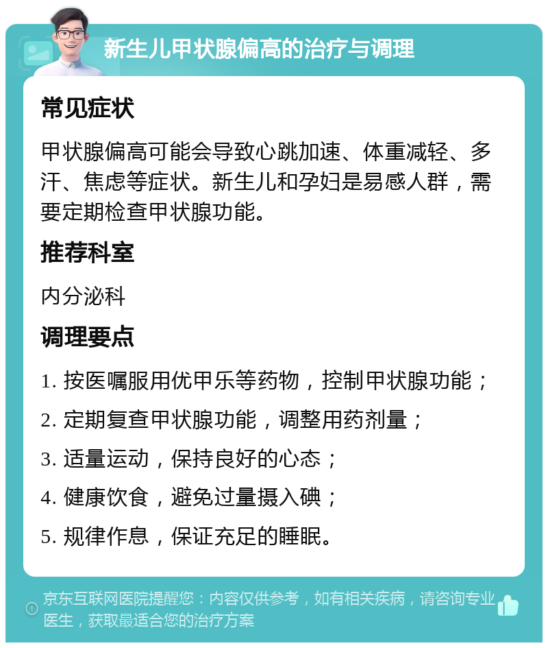 新生儿甲状腺偏高的治疗与调理 常见症状 甲状腺偏高可能会导致心跳加速、体重减轻、多汗、焦虑等症状。新生儿和孕妇是易感人群，需要定期检查甲状腺功能。 推荐科室 内分泌科 调理要点 1. 按医嘱服用优甲乐等药物，控制甲状腺功能； 2. 定期复查甲状腺功能，调整用药剂量； 3. 适量运动，保持良好的心态； 4. 健康饮食，避免过量摄入碘； 5. 规律作息，保证充足的睡眠。