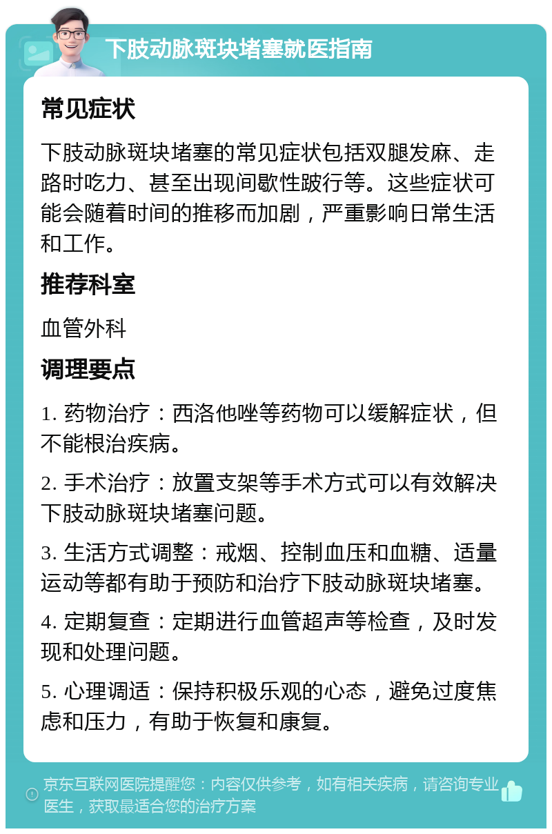 下肢动脉斑块堵塞就医指南 常见症状 下肢动脉斑块堵塞的常见症状包括双腿发麻、走路时吃力、甚至出现间歇性跛行等。这些症状可能会随着时间的推移而加剧，严重影响日常生活和工作。 推荐科室 血管外科 调理要点 1. 药物治疗：西洛他唑等药物可以缓解症状，但不能根治疾病。 2. 手术治疗：放置支架等手术方式可以有效解决下肢动脉斑块堵塞问题。 3. 生活方式调整：戒烟、控制血压和血糖、适量运动等都有助于预防和治疗下肢动脉斑块堵塞。 4. 定期复查：定期进行血管超声等检查，及时发现和处理问题。 5. 心理调适：保持积极乐观的心态，避免过度焦虑和压力，有助于恢复和康复。