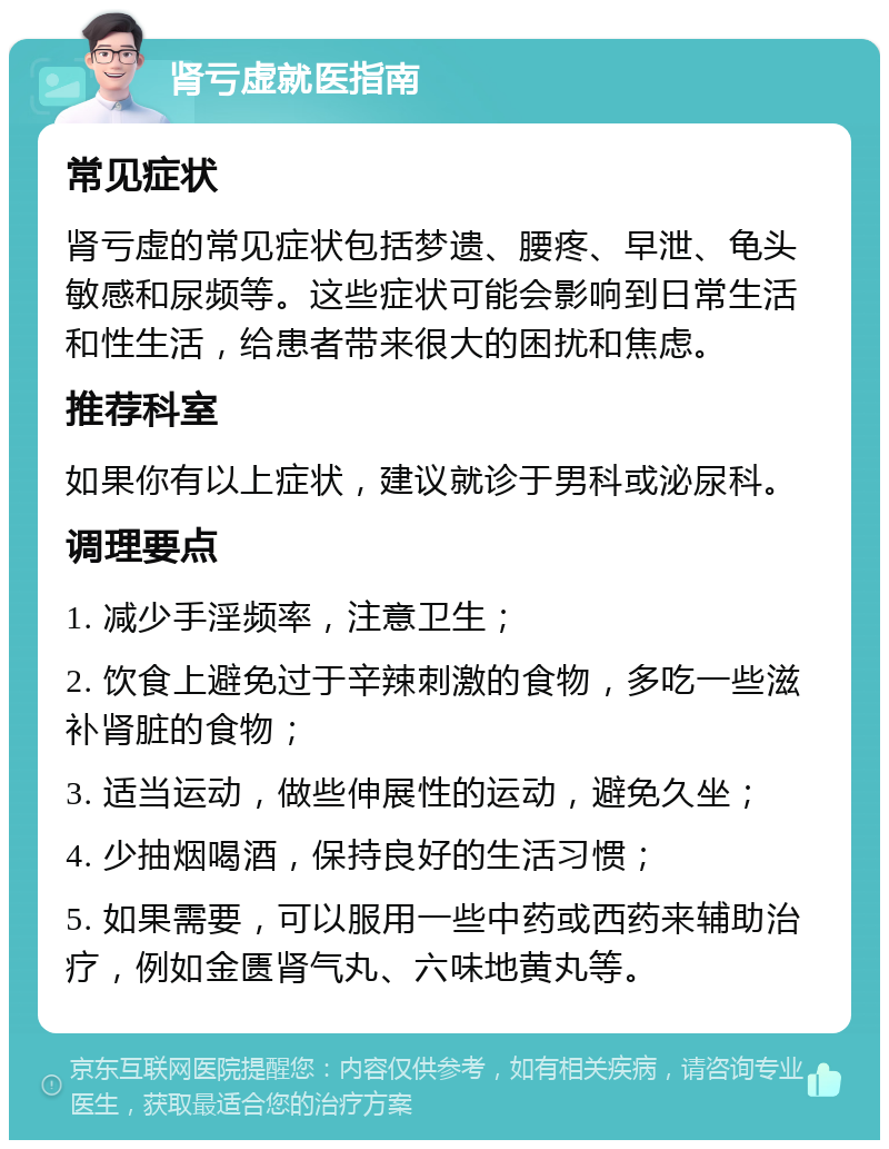 肾亏虚就医指南 常见症状 肾亏虚的常见症状包括梦遗、腰疼、早泄、龟头敏感和尿频等。这些症状可能会影响到日常生活和性生活，给患者带来很大的困扰和焦虑。 推荐科室 如果你有以上症状，建议就诊于男科或泌尿科。 调理要点 1. 减少手淫频率，注意卫生； 2. 饮食上避免过于辛辣刺激的食物，多吃一些滋补肾脏的食物； 3. 适当运动，做些伸展性的运动，避免久坐； 4. 少抽烟喝酒，保持良好的生活习惯； 5. 如果需要，可以服用一些中药或西药来辅助治疗，例如金匮肾气丸、六味地黄丸等。