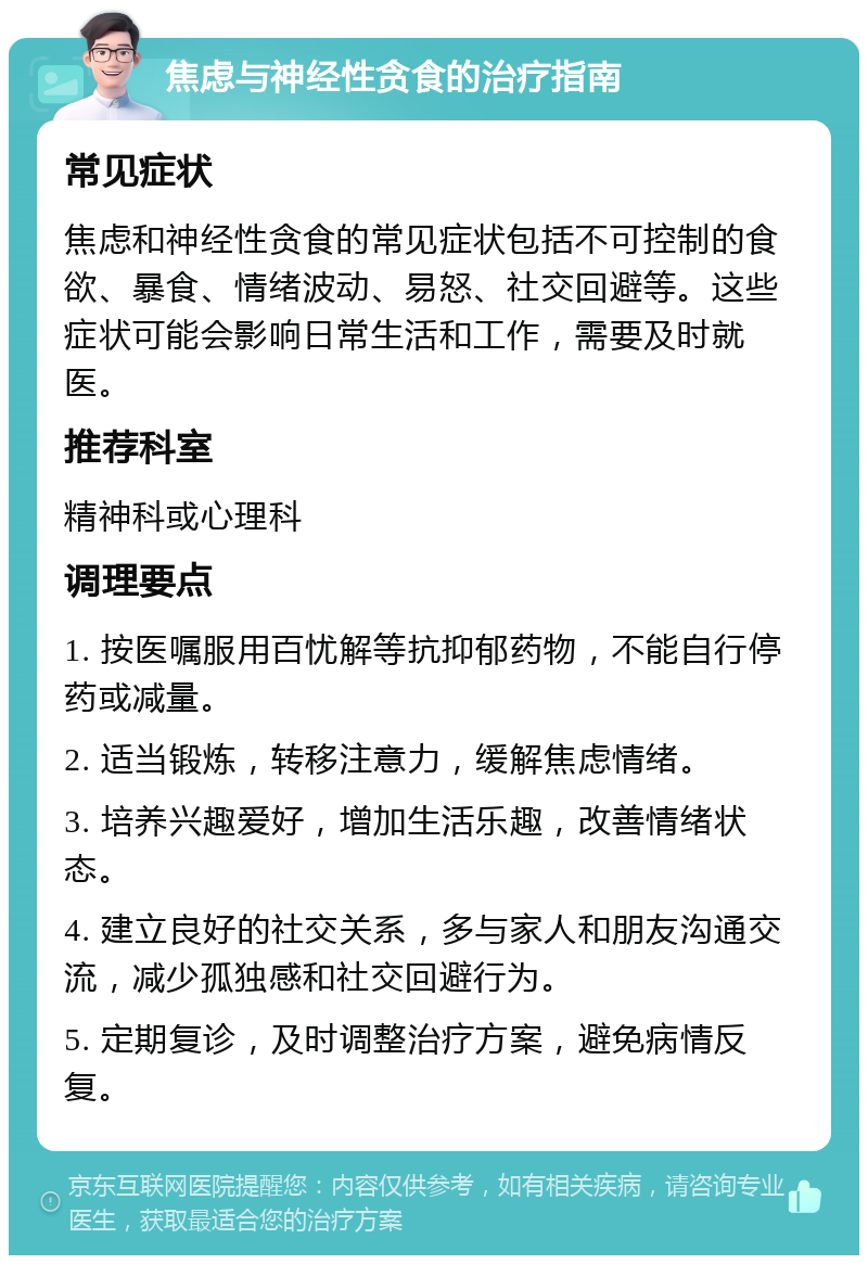 焦虑与神经性贪食的治疗指南 常见症状 焦虑和神经性贪食的常见症状包括不可控制的食欲、暴食、情绪波动、易怒、社交回避等。这些症状可能会影响日常生活和工作，需要及时就医。 推荐科室 精神科或心理科 调理要点 1. 按医嘱服用百忧解等抗抑郁药物，不能自行停药或减量。 2. 适当锻炼，转移注意力，缓解焦虑情绪。 3. 培养兴趣爱好，增加生活乐趣，改善情绪状态。 4. 建立良好的社交关系，多与家人和朋友沟通交流，减少孤独感和社交回避行为。 5. 定期复诊，及时调整治疗方案，避免病情反复。