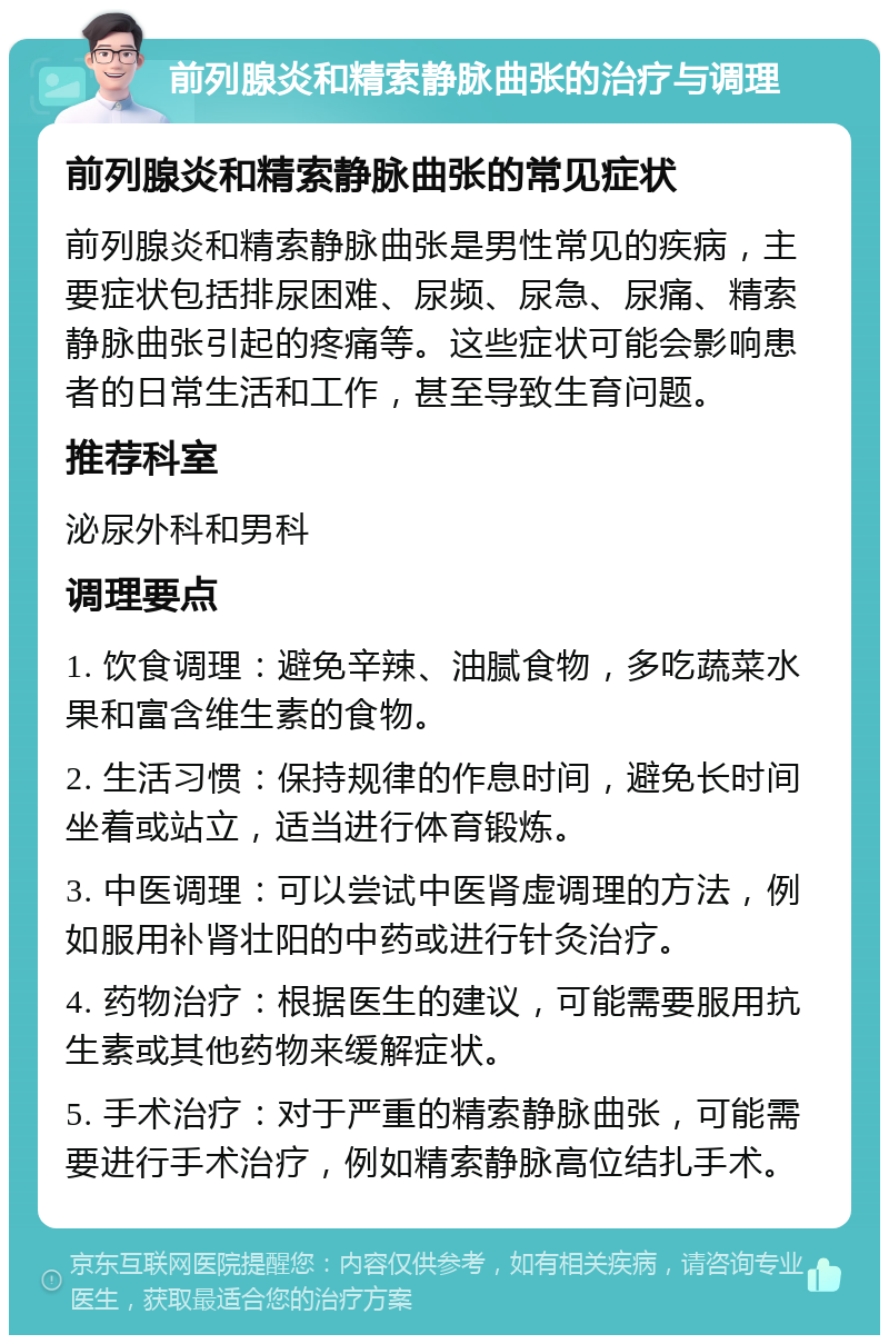 前列腺炎和精索静脉曲张的治疗与调理 前列腺炎和精索静脉曲张的常见症状 前列腺炎和精索静脉曲张是男性常见的疾病，主要症状包括排尿困难、尿频、尿急、尿痛、精索静脉曲张引起的疼痛等。这些症状可能会影响患者的日常生活和工作，甚至导致生育问题。 推荐科室 泌尿外科和男科 调理要点 1. 饮食调理：避免辛辣、油腻食物，多吃蔬菜水果和富含维生素的食物。 2. 生活习惯：保持规律的作息时间，避免长时间坐着或站立，适当进行体育锻炼。 3. 中医调理：可以尝试中医肾虚调理的方法，例如服用补肾壮阳的中药或进行针灸治疗。 4. 药物治疗：根据医生的建议，可能需要服用抗生素或其他药物来缓解症状。 5. 手术治疗：对于严重的精索静脉曲张，可能需要进行手术治疗，例如精索静脉高位结扎手术。