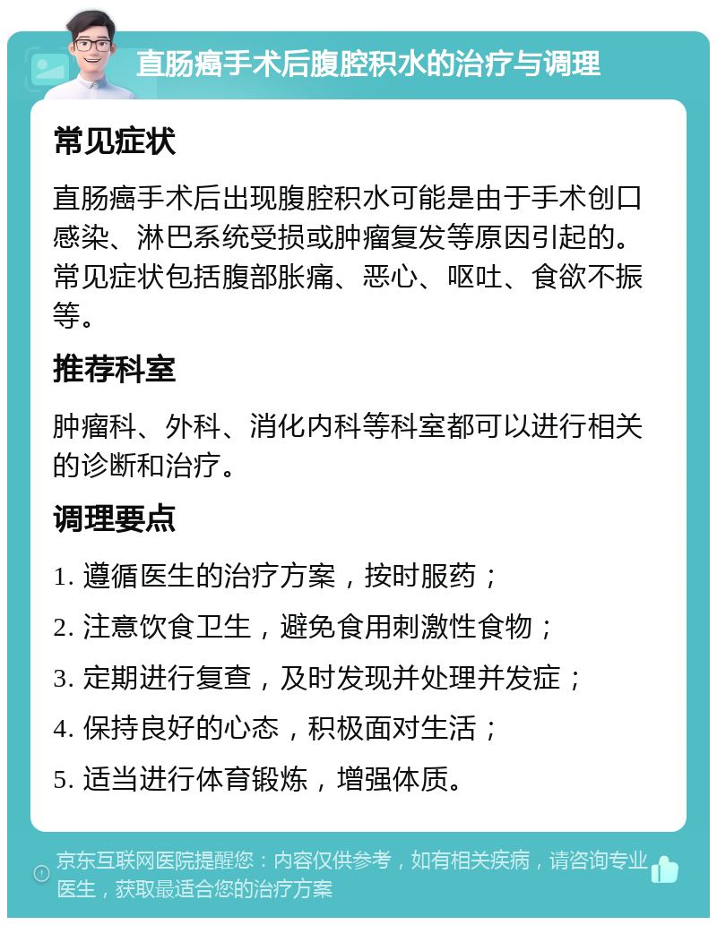 直肠癌手术后腹腔积水的治疗与调理 常见症状 直肠癌手术后出现腹腔积水可能是由于手术创口感染、淋巴系统受损或肿瘤复发等原因引起的。常见症状包括腹部胀痛、恶心、呕吐、食欲不振等。 推荐科室 肿瘤科、外科、消化内科等科室都可以进行相关的诊断和治疗。 调理要点 1. 遵循医生的治疗方案，按时服药； 2. 注意饮食卫生，避免食用刺激性食物； 3. 定期进行复查，及时发现并处理并发症； 4. 保持良好的心态，积极面对生活； 5. 适当进行体育锻炼，增强体质。