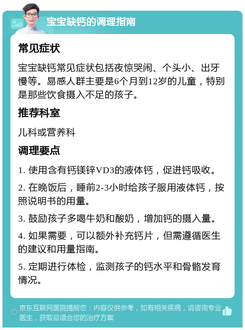 宝宝缺钙的调理指南 常见症状 宝宝缺钙常见症状包括夜惊哭闹、个头小、出牙慢等。易感人群主要是6个月到12岁的儿童，特别是那些饮食摄入不足的孩子。 推荐科室 儿科或营养科 调理要点 1. 使用含有钙镁锌VD3的液体钙，促进钙吸收。 2. 在晚饭后，睡前2-3小时给孩子服用液体钙，按照说明书的用量。 3. 鼓励孩子多喝牛奶和酸奶，增加钙的摄入量。 4. 如果需要，可以额外补充钙片，但需遵循医生的建议和用量指南。 5. 定期进行体检，监测孩子的钙水平和骨骼发育情况。