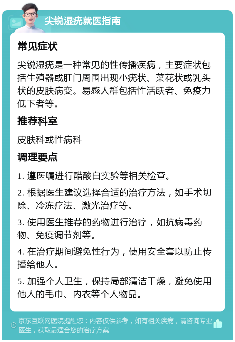 尖锐湿疣就医指南 常见症状 尖锐湿疣是一种常见的性传播疾病，主要症状包括生殖器或肛门周围出现小疣状、菜花状或乳头状的皮肤病变。易感人群包括性活跃者、免疫力低下者等。 推荐科室 皮肤科或性病科 调理要点 1. 遵医嘱进行醋酸白实验等相关检查。 2. 根据医生建议选择合适的治疗方法，如手术切除、冷冻疗法、激光治疗等。 3. 使用医生推荐的药物进行治疗，如抗病毒药物、免疫调节剂等。 4. 在治疗期间避免性行为，使用安全套以防止传播给他人。 5. 加强个人卫生，保持局部清洁干燥，避免使用他人的毛巾、内衣等个人物品。