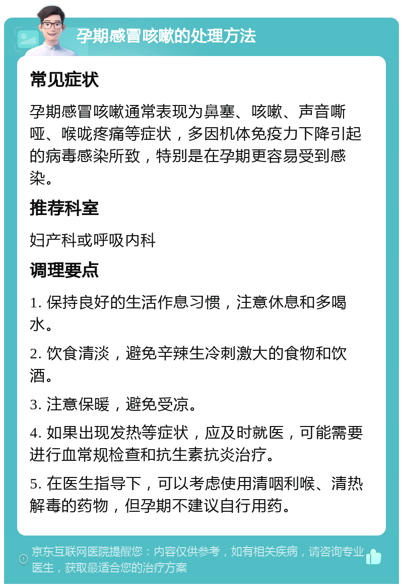 孕期感冒咳嗽的处理方法 常见症状 孕期感冒咳嗽通常表现为鼻塞、咳嗽、声音嘶哑、喉咙疼痛等症状，多因机体免疫力下降引起的病毒感染所致，特别是在孕期更容易受到感染。 推荐科室 妇产科或呼吸内科 调理要点 1. 保持良好的生活作息习惯，注意休息和多喝水。 2. 饮食清淡，避免辛辣生冷刺激大的食物和饮酒。 3. 注意保暖，避免受凉。 4. 如果出现发热等症状，应及时就医，可能需要进行血常规检查和抗生素抗炎治疗。 5. 在医生指导下，可以考虑使用清咽利喉、清热解毒的药物，但孕期不建议自行用药。