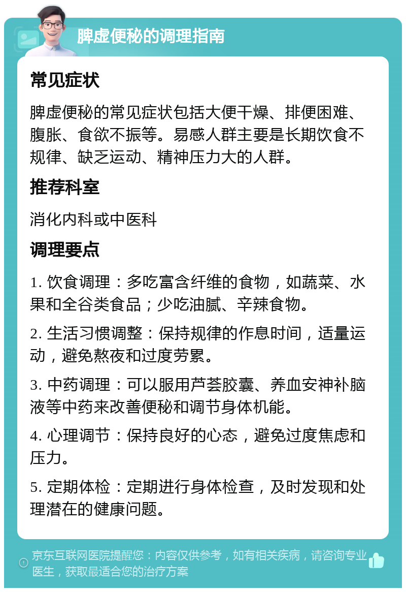 脾虚便秘的调理指南 常见症状 脾虚便秘的常见症状包括大便干燥、排便困难、腹胀、食欲不振等。易感人群主要是长期饮食不规律、缺乏运动、精神压力大的人群。 推荐科室 消化内科或中医科 调理要点 1. 饮食调理：多吃富含纤维的食物，如蔬菜、水果和全谷类食品；少吃油腻、辛辣食物。 2. 生活习惯调整：保持规律的作息时间，适量运动，避免熬夜和过度劳累。 3. 中药调理：可以服用芦荟胶囊、养血安神补脑液等中药来改善便秘和调节身体机能。 4. 心理调节：保持良好的心态，避免过度焦虑和压力。 5. 定期体检：定期进行身体检查，及时发现和处理潜在的健康问题。