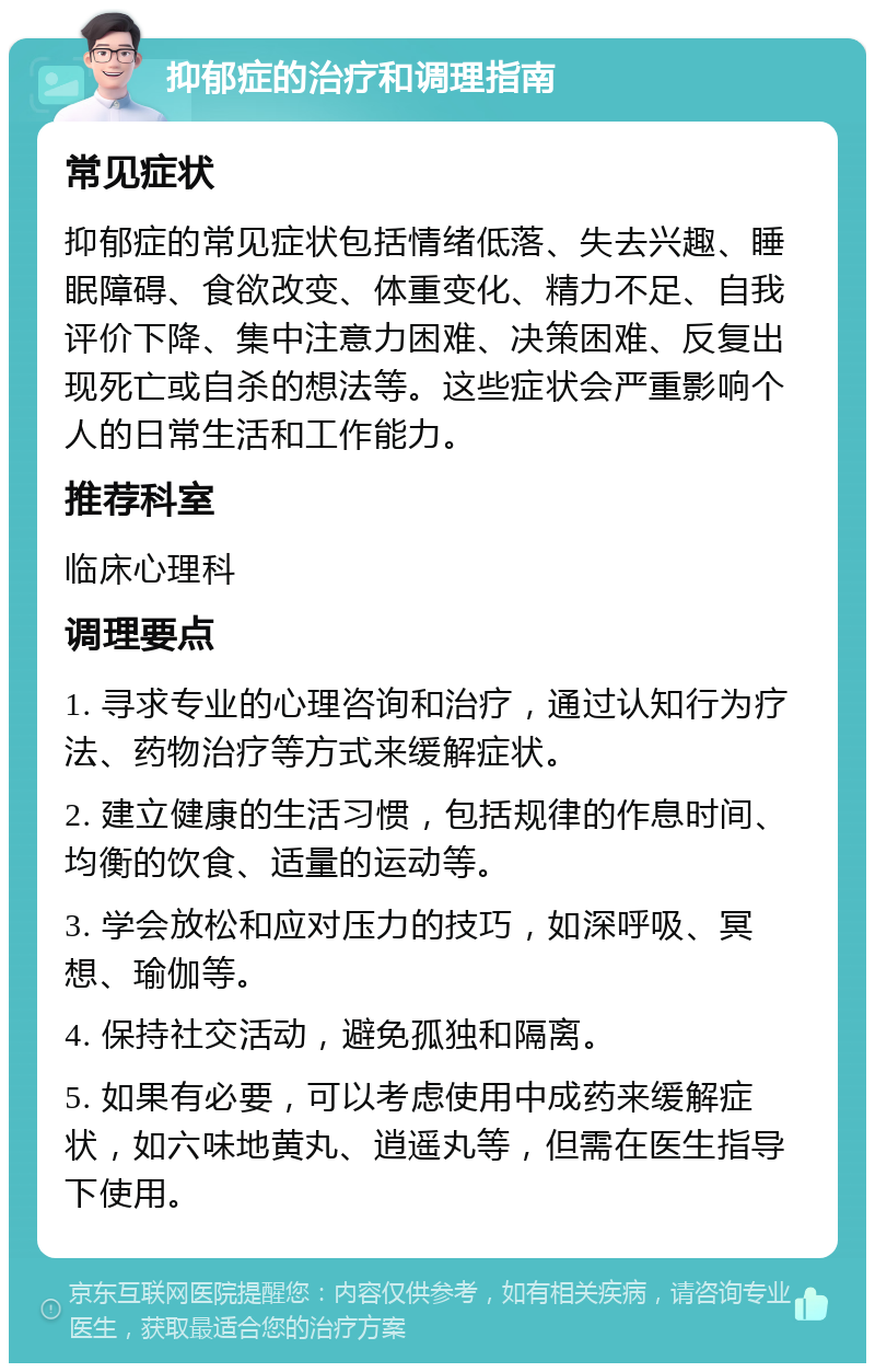 抑郁症的治疗和调理指南 常见症状 抑郁症的常见症状包括情绪低落、失去兴趣、睡眠障碍、食欲改变、体重变化、精力不足、自我评价下降、集中注意力困难、决策困难、反复出现死亡或自杀的想法等。这些症状会严重影响个人的日常生活和工作能力。 推荐科室 临床心理科 调理要点 1. 寻求专业的心理咨询和治疗，通过认知行为疗法、药物治疗等方式来缓解症状。 2. 建立健康的生活习惯，包括规律的作息时间、均衡的饮食、适量的运动等。 3. 学会放松和应对压力的技巧，如深呼吸、冥想、瑜伽等。 4. 保持社交活动，避免孤独和隔离。 5. 如果有必要，可以考虑使用中成药来缓解症状，如六味地黄丸、逍遥丸等，但需在医生指导下使用。