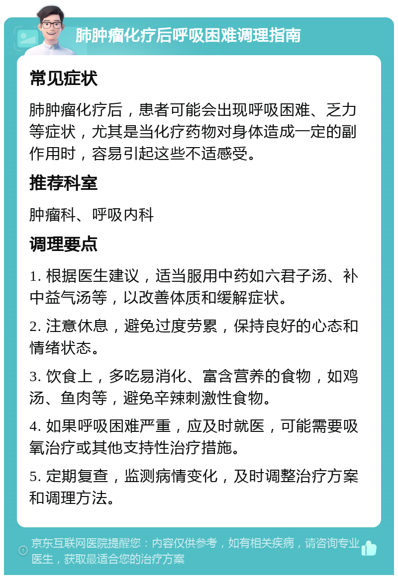 肺肿瘤化疗后呼吸困难调理指南 常见症状 肺肿瘤化疗后，患者可能会出现呼吸困难、乏力等症状，尤其是当化疗药物对身体造成一定的副作用时，容易引起这些不适感受。 推荐科室 肿瘤科、呼吸内科 调理要点 1. 根据医生建议，适当服用中药如六君子汤、补中益气汤等，以改善体质和缓解症状。 2. 注意休息，避免过度劳累，保持良好的心态和情绪状态。 3. 饮食上，多吃易消化、富含营养的食物，如鸡汤、鱼肉等，避免辛辣刺激性食物。 4. 如果呼吸困难严重，应及时就医，可能需要吸氧治疗或其他支持性治疗措施。 5. 定期复查，监测病情变化，及时调整治疗方案和调理方法。