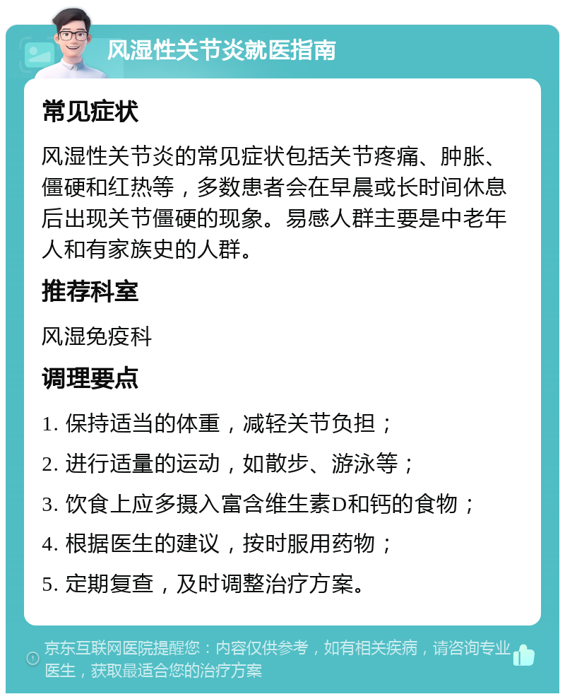 风湿性关节炎就医指南 常见症状 风湿性关节炎的常见症状包括关节疼痛、肿胀、僵硬和红热等，多数患者会在早晨或长时间休息后出现关节僵硬的现象。易感人群主要是中老年人和有家族史的人群。 推荐科室 风湿免疫科 调理要点 1. 保持适当的体重，减轻关节负担； 2. 进行适量的运动，如散步、游泳等； 3. 饮食上应多摄入富含维生素D和钙的食物； 4. 根据医生的建议，按时服用药物； 5. 定期复查，及时调整治疗方案。