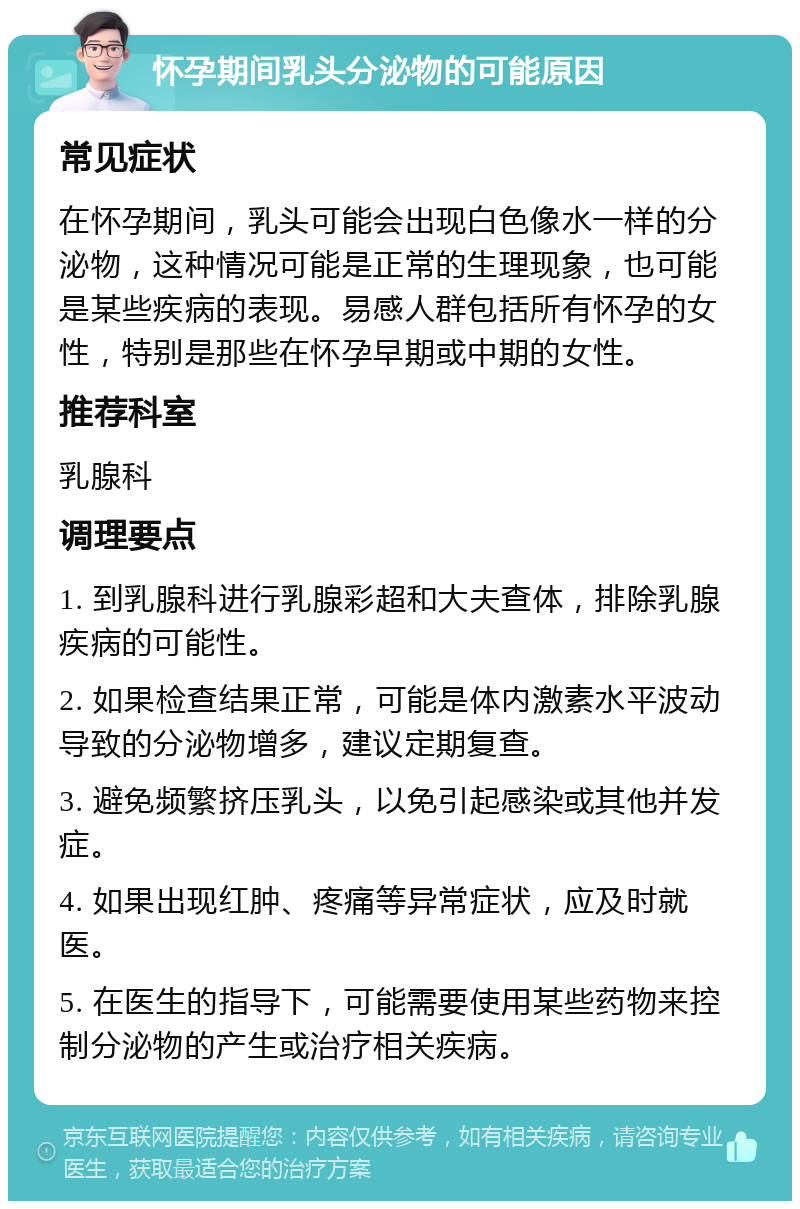 怀孕期间乳头分泌物的可能原因 常见症状 在怀孕期间，乳头可能会出现白色像水一样的分泌物，这种情况可能是正常的生理现象，也可能是某些疾病的表现。易感人群包括所有怀孕的女性，特别是那些在怀孕早期或中期的女性。 推荐科室 乳腺科 调理要点 1. 到乳腺科进行乳腺彩超和大夫查体，排除乳腺疾病的可能性。 2. 如果检查结果正常，可能是体内激素水平波动导致的分泌物增多，建议定期复查。 3. 避免频繁挤压乳头，以免引起感染或其他并发症。 4. 如果出现红肿、疼痛等异常症状，应及时就医。 5. 在医生的指导下，可能需要使用某些药物来控制分泌物的产生或治疗相关疾病。