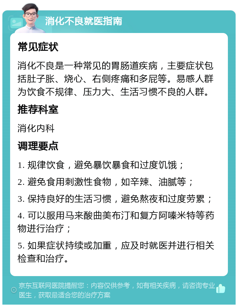 消化不良就医指南 常见症状 消化不良是一种常见的胃肠道疾病，主要症状包括肚子胀、烧心、右侧疼痛和多屁等。易感人群为饮食不规律、压力大、生活习惯不良的人群。 推荐科室 消化内科 调理要点 1. 规律饮食，避免暴饮暴食和过度饥饿； 2. 避免食用刺激性食物，如辛辣、油腻等； 3. 保持良好的生活习惯，避免熬夜和过度劳累； 4. 可以服用马来酸曲美布汀和复方阿嗪米特等药物进行治疗； 5. 如果症状持续或加重，应及时就医并进行相关检查和治疗。