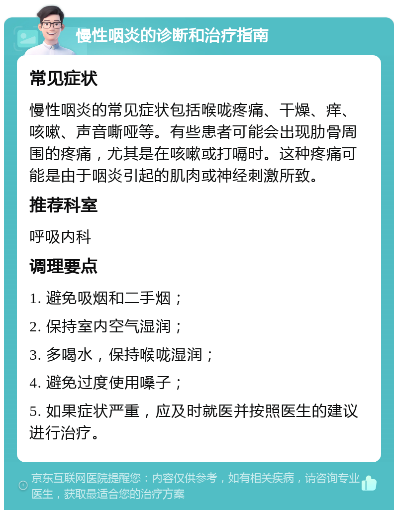 慢性咽炎的诊断和治疗指南 常见症状 慢性咽炎的常见症状包括喉咙疼痛、干燥、痒、咳嗽、声音嘶哑等。有些患者可能会出现肋骨周围的疼痛，尤其是在咳嗽或打嗝时。这种疼痛可能是由于咽炎引起的肌肉或神经刺激所致。 推荐科室 呼吸内科 调理要点 1. 避免吸烟和二手烟； 2. 保持室内空气湿润； 3. 多喝水，保持喉咙湿润； 4. 避免过度使用嗓子； 5. 如果症状严重，应及时就医并按照医生的建议进行治疗。