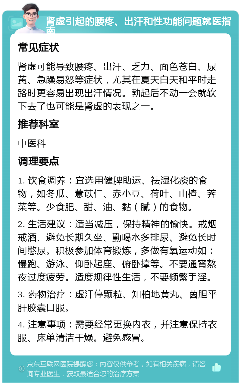 肾虚引起的腰疼、出汗和性功能问题就医指南 常见症状 肾虚可能导致腰疼、出汗、乏力、面色苍白、尿黄、急躁易怒等症状，尤其在夏天白天和平时走路时更容易出现出汗情况。勃起后不动一会就软下去了也可能是肾虚的表现之一。 推荐科室 中医科 调理要点 1. 饮食调养：宜选用健脾助运、祛湿化痰的食物，如冬瓜、薏苡仁、赤小豆、荷叶、山楂、荠菜等。少食肥、甜、油、黏（腻）的食物。 2. 生活建议：适当减压，保持精神的愉快。戒烟戒酒、避免长期久坐、勤喝水多排尿、避免长时间憋尿。积极参加体育锻炼，多做有氧运动如：慢跑、游泳、仰卧起座、俯卧撑等。不要通宵熬夜过度疲劳。适度规律性生活，不要频繁手淫。 3. 药物治疗：虚汗停颗粒、知柏地黄丸、茵胆平肝胶囊口服。 4. 注意事项：需要经常更换内衣，并注意保持衣服、床单清洁干燥。避免感冒。