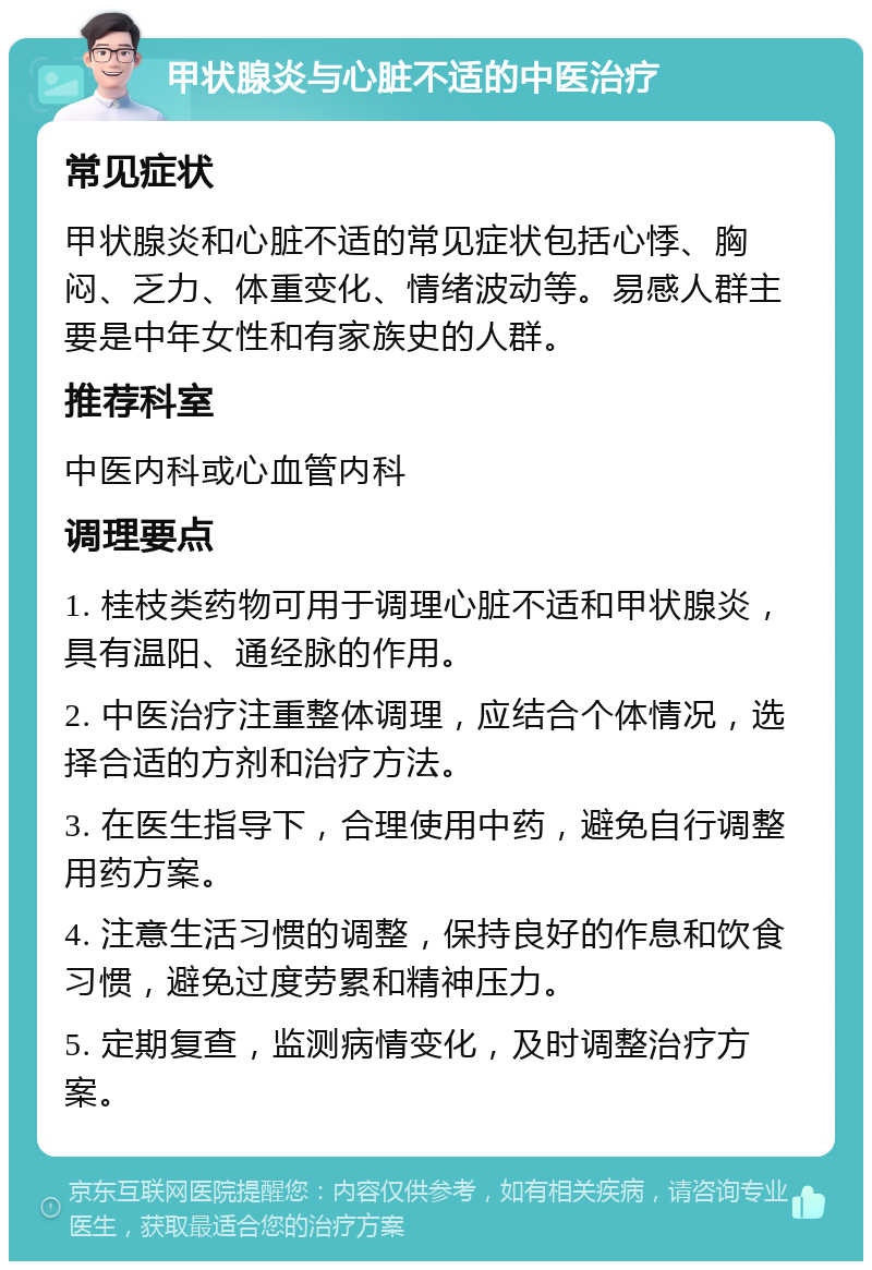 甲状腺炎与心脏不适的中医治疗 常见症状 甲状腺炎和心脏不适的常见症状包括心悸、胸闷、乏力、体重变化、情绪波动等。易感人群主要是中年女性和有家族史的人群。 推荐科室 中医内科或心血管内科 调理要点 1. 桂枝类药物可用于调理心脏不适和甲状腺炎，具有温阳、通经脉的作用。 2. 中医治疗注重整体调理，应结合个体情况，选择合适的方剂和治疗方法。 3. 在医生指导下，合理使用中药，避免自行调整用药方案。 4. 注意生活习惯的调整，保持良好的作息和饮食习惯，避免过度劳累和精神压力。 5. 定期复查，监测病情变化，及时调整治疗方案。