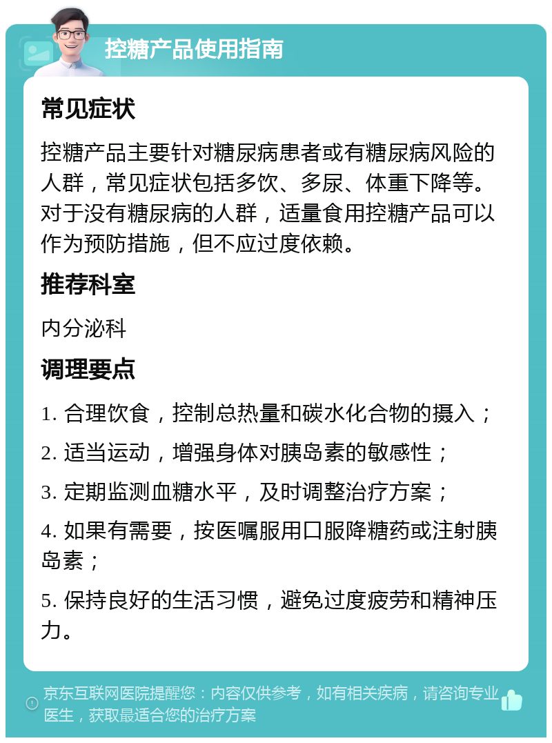 控糖产品使用指南 常见症状 控糖产品主要针对糖尿病患者或有糖尿病风险的人群，常见症状包括多饮、多尿、体重下降等。对于没有糖尿病的人群，适量食用控糖产品可以作为预防措施，但不应过度依赖。 推荐科室 内分泌科 调理要点 1. 合理饮食，控制总热量和碳水化合物的摄入； 2. 适当运动，增强身体对胰岛素的敏感性； 3. 定期监测血糖水平，及时调整治疗方案； 4. 如果有需要，按医嘱服用口服降糖药或注射胰岛素； 5. 保持良好的生活习惯，避免过度疲劳和精神压力。