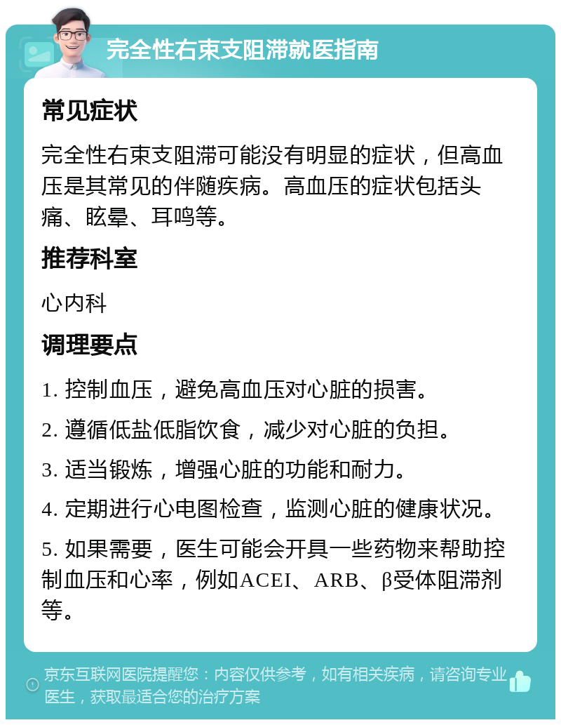 完全性右束支阻滞就医指南 常见症状 完全性右束支阻滞可能没有明显的症状，但高血压是其常见的伴随疾病。高血压的症状包括头痛、眩晕、耳鸣等。 推荐科室 心内科 调理要点 1. 控制血压，避免高血压对心脏的损害。 2. 遵循低盐低脂饮食，减少对心脏的负担。 3. 适当锻炼，增强心脏的功能和耐力。 4. 定期进行心电图检查，监测心脏的健康状况。 5. 如果需要，医生可能会开具一些药物来帮助控制血压和心率，例如ACEI、ARB、β受体阻滞剂等。