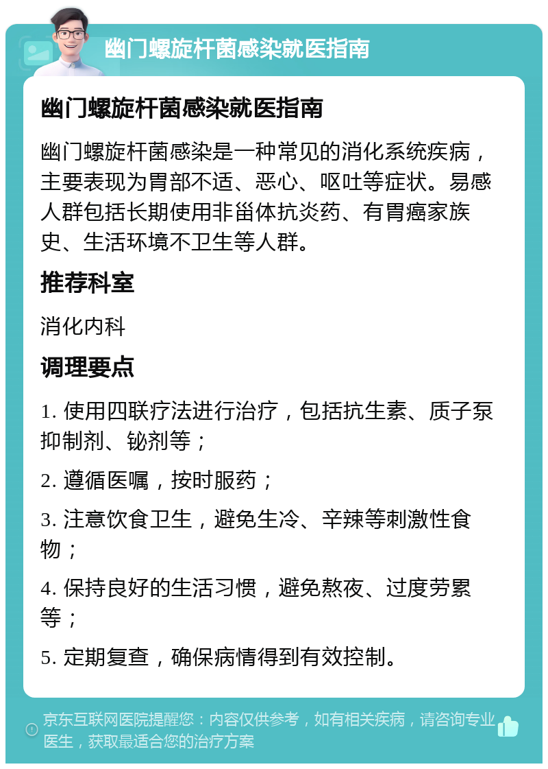 幽门螺旋杆菌感染就医指南 幽门螺旋杆菌感染就医指南 幽门螺旋杆菌感染是一种常见的消化系统疾病，主要表现为胃部不适、恶心、呕吐等症状。易感人群包括长期使用非甾体抗炎药、有胃癌家族史、生活环境不卫生等人群。 推荐科室 消化内科 调理要点 1. 使用四联疗法进行治疗，包括抗生素、质子泵抑制剂、铋剂等； 2. 遵循医嘱，按时服药； 3. 注意饮食卫生，避免生冷、辛辣等刺激性食物； 4. 保持良好的生活习惯，避免熬夜、过度劳累等； 5. 定期复查，确保病情得到有效控制。