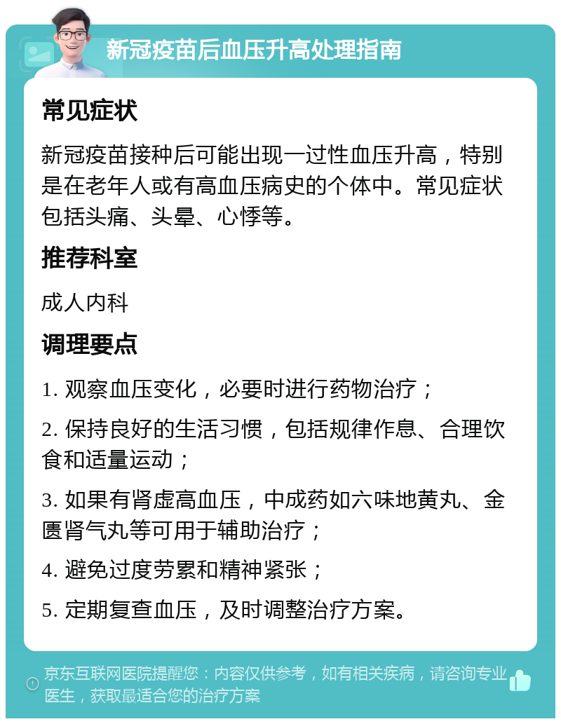 新冠疫苗后血压升高处理指南 常见症状 新冠疫苗接种后可能出现一过性血压升高，特别是在老年人或有高血压病史的个体中。常见症状包括头痛、头晕、心悸等。 推荐科室 成人内科 调理要点 1. 观察血压变化，必要时进行药物治疗； 2. 保持良好的生活习惯，包括规律作息、合理饮食和适量运动； 3. 如果有肾虚高血压，中成药如六味地黄丸、金匮肾气丸等可用于辅助治疗； 4. 避免过度劳累和精神紧张； 5. 定期复查血压，及时调整治疗方案。