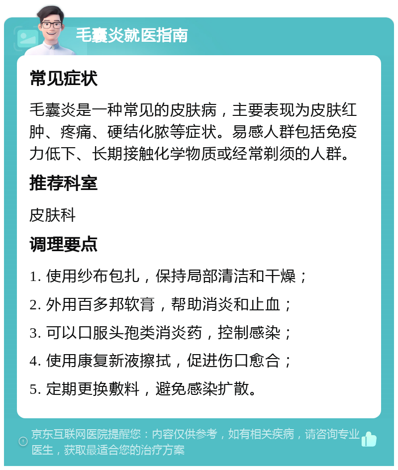 毛囊炎就医指南 常见症状 毛囊炎是一种常见的皮肤病，主要表现为皮肤红肿、疼痛、硬结化脓等症状。易感人群包括免疫力低下、长期接触化学物质或经常剃须的人群。 推荐科室 皮肤科 调理要点 1. 使用纱布包扎，保持局部清洁和干燥； 2. 外用百多邦软膏，帮助消炎和止血； 3. 可以口服头孢类消炎药，控制感染； 4. 使用康复新液擦拭，促进伤口愈合； 5. 定期更换敷料，避免感染扩散。