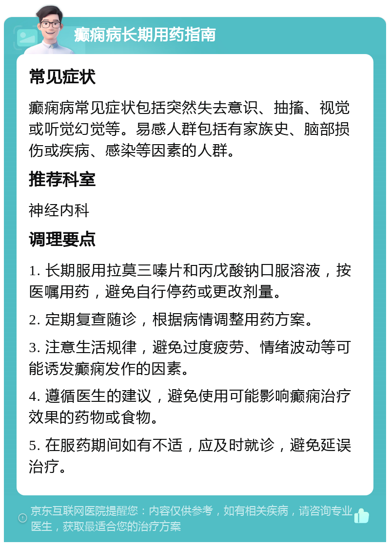 癫痫病长期用药指南 常见症状 癫痫病常见症状包括突然失去意识、抽搐、视觉或听觉幻觉等。易感人群包括有家族史、脑部损伤或疾病、感染等因素的人群。 推荐科室 神经内科 调理要点 1. 长期服用拉莫三嗪片和丙戊酸钠口服溶液，按医嘱用药，避免自行停药或更改剂量。 2. 定期复查随诊，根据病情调整用药方案。 3. 注意生活规律，避免过度疲劳、情绪波动等可能诱发癫痫发作的因素。 4. 遵循医生的建议，避免使用可能影响癫痫治疗效果的药物或食物。 5. 在服药期间如有不适，应及时就诊，避免延误治疗。