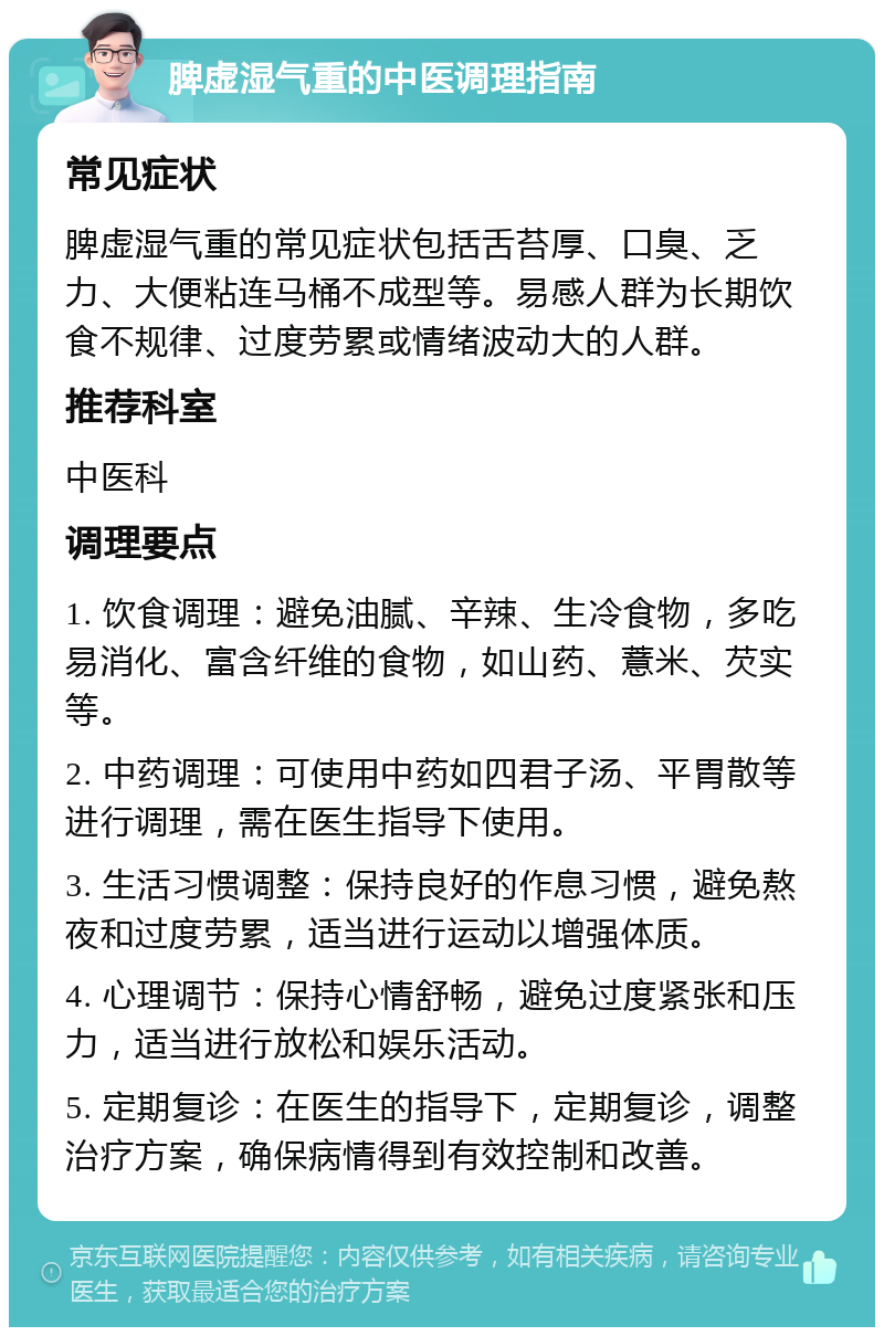 脾虚湿气重的中医调理指南 常见症状 脾虚湿气重的常见症状包括舌苔厚、口臭、乏力、大便粘连马桶不成型等。易感人群为长期饮食不规律、过度劳累或情绪波动大的人群。 推荐科室 中医科 调理要点 1. 饮食调理：避免油腻、辛辣、生冷食物，多吃易消化、富含纤维的食物，如山药、薏米、芡实等。 2. 中药调理：可使用中药如四君子汤、平胃散等进行调理，需在医生指导下使用。 3. 生活习惯调整：保持良好的作息习惯，避免熬夜和过度劳累，适当进行运动以增强体质。 4. 心理调节：保持心情舒畅，避免过度紧张和压力，适当进行放松和娱乐活动。 5. 定期复诊：在医生的指导下，定期复诊，调整治疗方案，确保病情得到有效控制和改善。