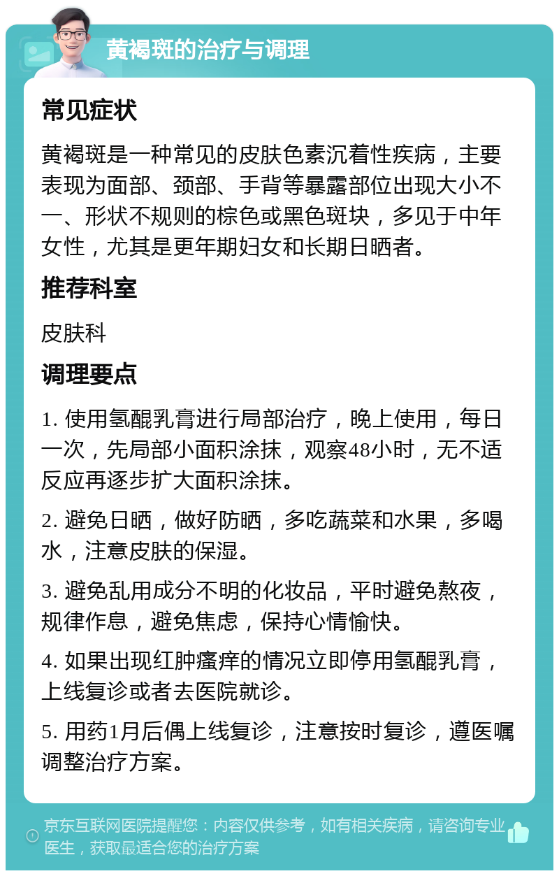 黄褐斑的治疗与调理 常见症状 黄褐斑是一种常见的皮肤色素沉着性疾病，主要表现为面部、颈部、手背等暴露部位出现大小不一、形状不规则的棕色或黑色斑块，多见于中年女性，尤其是更年期妇女和长期日晒者。 推荐科室 皮肤科 调理要点 1. 使用氢醌乳膏进行局部治疗，晚上使用，每日一次，先局部小面积涂抹，观察48小时，无不适反应再逐步扩大面积涂抹。 2. 避免日晒，做好防晒，多吃蔬菜和水果，多喝水，注意皮肤的保湿。 3. 避免乱用成分不明的化妆品，平时避免熬夜，规律作息，避免焦虑，保持心情愉快。 4. 如果出现红肿瘙痒的情况立即停用氢醌乳膏，上线复诊或者去医院就诊。 5. 用药1月后偶上线复诊，注意按时复诊，遵医嘱调整治疗方案。