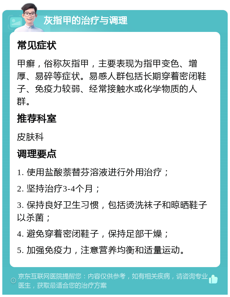 灰指甲的治疗与调理 常见症状 甲癣，俗称灰指甲，主要表现为指甲变色、增厚、易碎等症状。易感人群包括长期穿着密闭鞋子、免疫力较弱、经常接触水或化学物质的人群。 推荐科室 皮肤科 调理要点 1. 使用盐酸萘替芬溶液进行外用治疗； 2. 坚持治疗3-4个月； 3. 保持良好卫生习惯，包括烫洗袜子和晾晒鞋子以杀菌； 4. 避免穿着密闭鞋子，保持足部干燥； 5. 加强免疫力，注意营养均衡和适量运动。