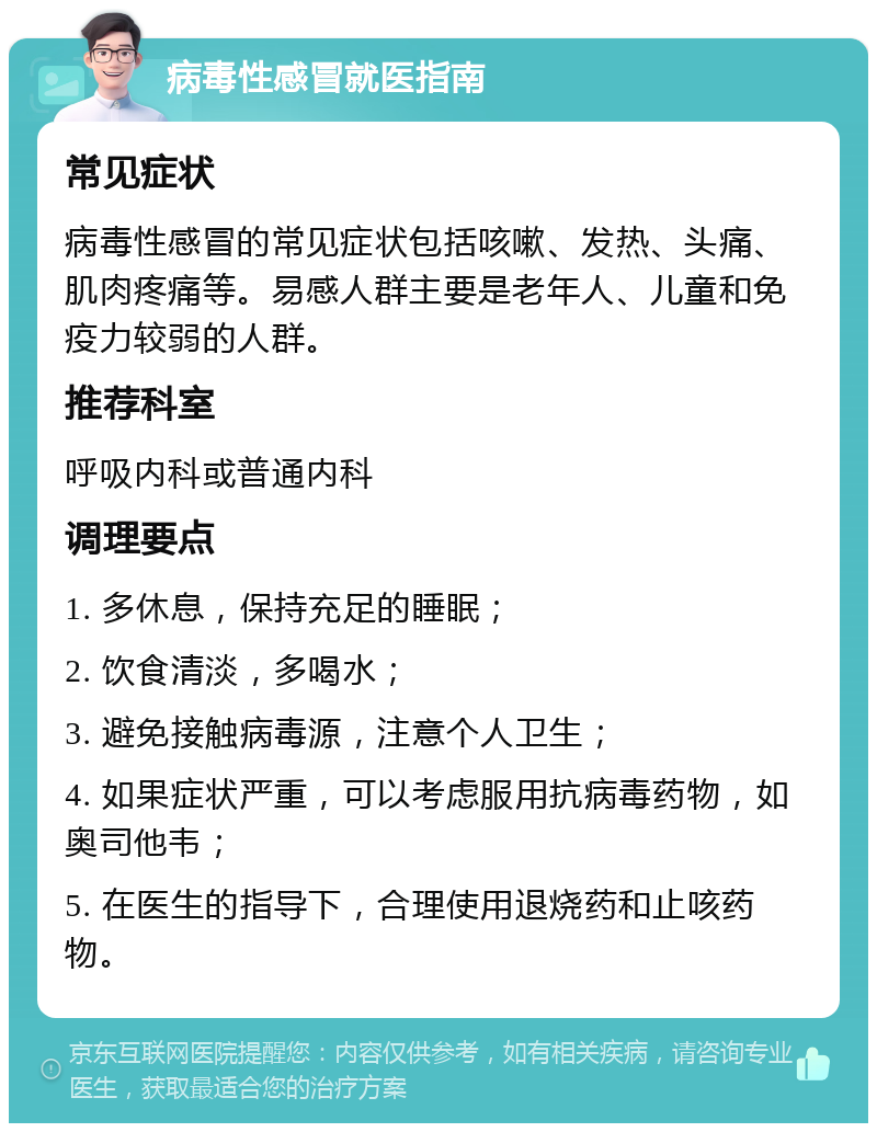 病毒性感冒就医指南 常见症状 病毒性感冒的常见症状包括咳嗽、发热、头痛、肌肉疼痛等。易感人群主要是老年人、儿童和免疫力较弱的人群。 推荐科室 呼吸内科或普通内科 调理要点 1. 多休息，保持充足的睡眠； 2. 饮食清淡，多喝水； 3. 避免接触病毒源，注意个人卫生； 4. 如果症状严重，可以考虑服用抗病毒药物，如奥司他韦； 5. 在医生的指导下，合理使用退烧药和止咳药物。