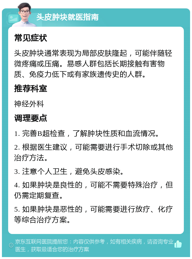 头皮肿块就医指南 常见症状 头皮肿块通常表现为局部皮肤隆起，可能伴随轻微疼痛或压痛。易感人群包括长期接触有害物质、免疫力低下或有家族遗传史的人群。 推荐科室 神经外科 调理要点 1. 完善B超检查，了解肿块性质和血流情况。 2. 根据医生建议，可能需要进行手术切除或其他治疗方法。 3. 注意个人卫生，避免头皮感染。 4. 如果肿块是良性的，可能不需要特殊治疗，但仍需定期复查。 5. 如果肿块是恶性的，可能需要进行放疗、化疗等综合治疗方案。