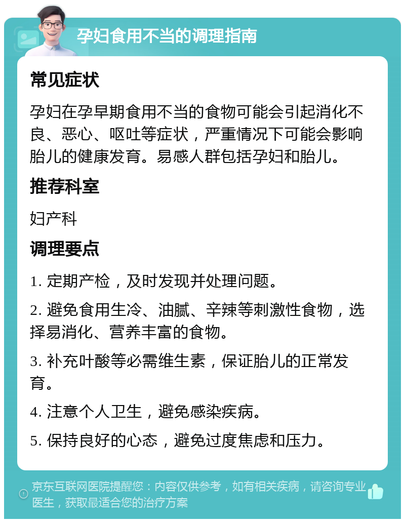 孕妇食用不当的调理指南 常见症状 孕妇在孕早期食用不当的食物可能会引起消化不良、恶心、呕吐等症状，严重情况下可能会影响胎儿的健康发育。易感人群包括孕妇和胎儿。 推荐科室 妇产科 调理要点 1. 定期产检，及时发现并处理问题。 2. 避免食用生冷、油腻、辛辣等刺激性食物，选择易消化、营养丰富的食物。 3. 补充叶酸等必需维生素，保证胎儿的正常发育。 4. 注意个人卫生，避免感染疾病。 5. 保持良好的心态，避免过度焦虑和压力。