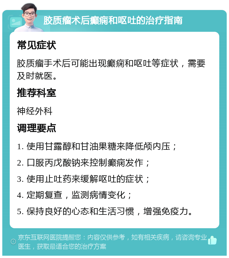 胶质瘤术后癫痫和呕吐的治疗指南 常见症状 胶质瘤手术后可能出现癫痫和呕吐等症状，需要及时就医。 推荐科室 神经外科 调理要点 1. 使用甘露醇和甘油果糖来降低颅内压； 2. 口服丙戊酸钠来控制癫痫发作； 3. 使用止吐药来缓解呕吐的症状； 4. 定期复查，监测病情变化； 5. 保持良好的心态和生活习惯，增强免疫力。