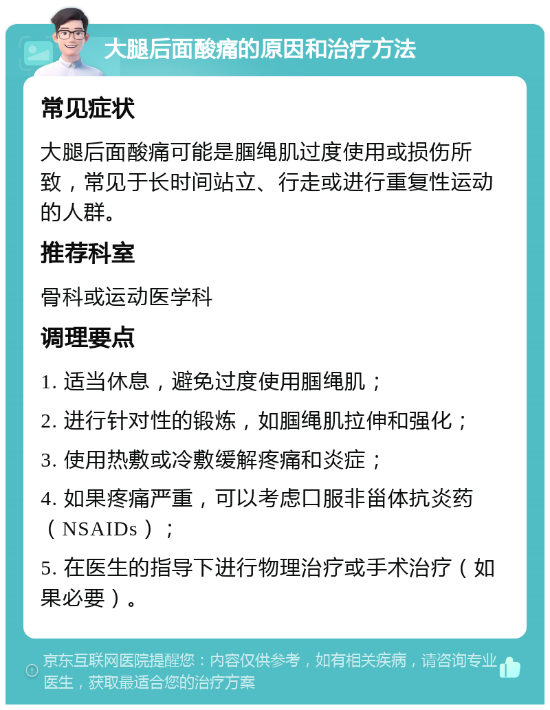 大腿后面酸痛的原因和治疗方法 常见症状 大腿后面酸痛可能是腘绳肌过度使用或损伤所致，常见于长时间站立、行走或进行重复性运动的人群。 推荐科室 骨科或运动医学科 调理要点 1. 适当休息，避免过度使用腘绳肌； 2. 进行针对性的锻炼，如腘绳肌拉伸和强化； 3. 使用热敷或冷敷缓解疼痛和炎症； 4. 如果疼痛严重，可以考虑口服非甾体抗炎药（NSAIDs）； 5. 在医生的指导下进行物理治疗或手术治疗（如果必要）。