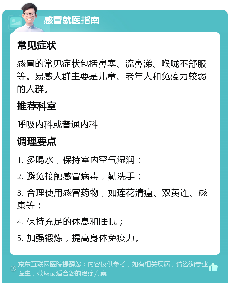 感冒就医指南 常见症状 感冒的常见症状包括鼻塞、流鼻涕、喉咙不舒服等。易感人群主要是儿童、老年人和免疫力较弱的人群。 推荐科室 呼吸内科或普通内科 调理要点 1. 多喝水，保持室内空气湿润； 2. 避免接触感冒病毒，勤洗手； 3. 合理使用感冒药物，如莲花清瘟、双黄连、感康等； 4. 保持充足的休息和睡眠； 5. 加强锻炼，提高身体免疫力。