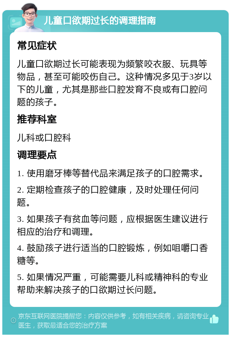 儿童口欲期过长的调理指南 常见症状 儿童口欲期过长可能表现为频繁咬衣服、玩具等物品，甚至可能咬伤自己。这种情况多见于3岁以下的儿童，尤其是那些口腔发育不良或有口腔问题的孩子。 推荐科室 儿科或口腔科 调理要点 1. 使用磨牙棒等替代品来满足孩子的口腔需求。 2. 定期检查孩子的口腔健康，及时处理任何问题。 3. 如果孩子有贫血等问题，应根据医生建议进行相应的治疗和调理。 4. 鼓励孩子进行适当的口腔锻炼，例如咀嚼口香糖等。 5. 如果情况严重，可能需要儿科或精神科的专业帮助来解决孩子的口欲期过长问题。