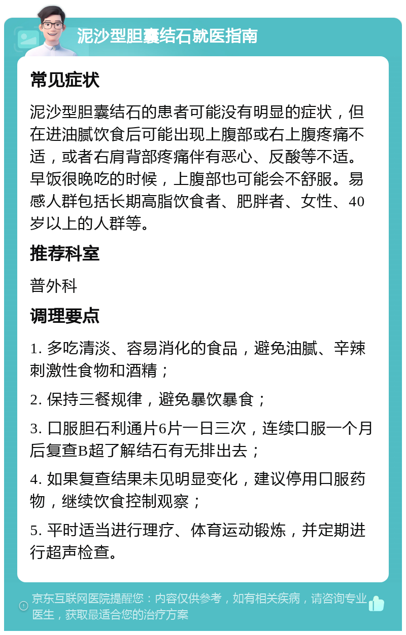 泥沙型胆囊结石就医指南 常见症状 泥沙型胆囊结石的患者可能没有明显的症状，但在进油腻饮食后可能出现上腹部或右上腹疼痛不适，或者右肩背部疼痛伴有恶心、反酸等不适。早饭很晚吃的时候，上腹部也可能会不舒服。易感人群包括长期高脂饮食者、肥胖者、女性、40岁以上的人群等。 推荐科室 普外科 调理要点 1. 多吃清淡、容易消化的食品，避免油腻、辛辣刺激性食物和酒精； 2. 保持三餐规律，避免暴饮暴食； 3. 口服胆石利通片6片一日三次，连续口服一个月后复查B超了解结石有无排出去； 4. 如果复查结果未见明显变化，建议停用口服药物，继续饮食控制观察； 5. 平时适当进行理疗、体育运动锻炼，并定期进行超声检查。