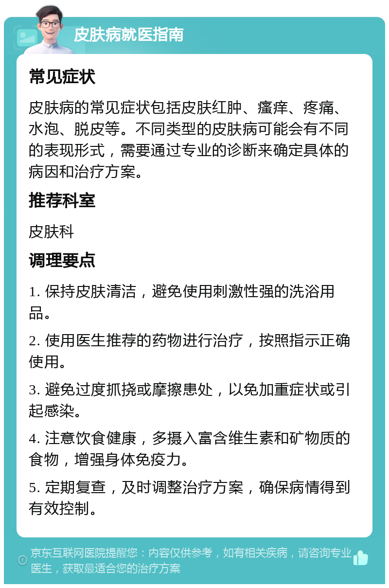 皮肤病就医指南 常见症状 皮肤病的常见症状包括皮肤红肿、瘙痒、疼痛、水泡、脱皮等。不同类型的皮肤病可能会有不同的表现形式，需要通过专业的诊断来确定具体的病因和治疗方案。 推荐科室 皮肤科 调理要点 1. 保持皮肤清洁，避免使用刺激性强的洗浴用品。 2. 使用医生推荐的药物进行治疗，按照指示正确使用。 3. 避免过度抓挠或摩擦患处，以免加重症状或引起感染。 4. 注意饮食健康，多摄入富含维生素和矿物质的食物，增强身体免疫力。 5. 定期复查，及时调整治疗方案，确保病情得到有效控制。