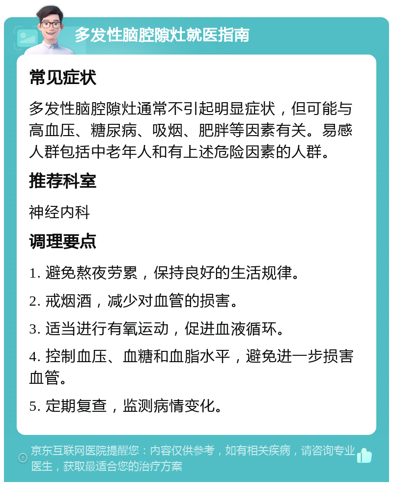 多发性脑腔隙灶就医指南 常见症状 多发性脑腔隙灶通常不引起明显症状，但可能与高血压、糖尿病、吸烟、肥胖等因素有关。易感人群包括中老年人和有上述危险因素的人群。 推荐科室 神经内科 调理要点 1. 避免熬夜劳累，保持良好的生活规律。 2. 戒烟酒，减少对血管的损害。 3. 适当进行有氧运动，促进血液循环。 4. 控制血压、血糖和血脂水平，避免进一步损害血管。 5. 定期复查，监测病情变化。