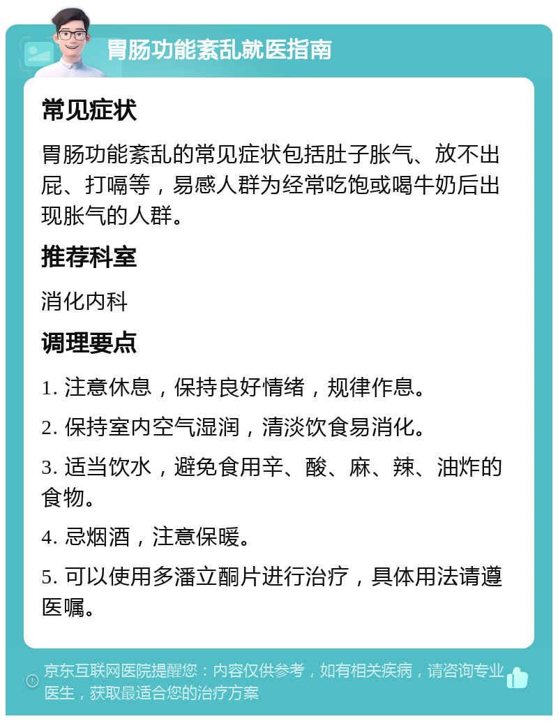 胃肠功能紊乱就医指南 常见症状 胃肠功能紊乱的常见症状包括肚子胀气、放不出屁、打嗝等，易感人群为经常吃饱或喝牛奶后出现胀气的人群。 推荐科室 消化内科 调理要点 1. 注意休息，保持良好情绪，规律作息。 2. 保持室内空气湿润，清淡饮食易消化。 3. 适当饮水，避免食用辛、酸、麻、辣、油炸的食物。 4. 忌烟酒，注意保暖。 5. 可以使用多潘立酮片进行治疗，具体用法请遵医嘱。