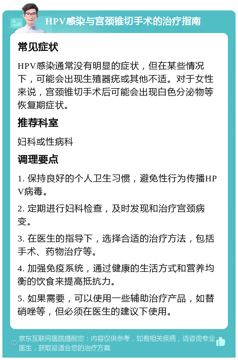 HPV感染与宫颈锥切手术的治疗指南 常见症状 HPV感染通常没有明显的症状，但在某些情况下，可能会出现生殖器疣或其他不适。对于女性来说，宫颈锥切手术后可能会出现白色分泌物等恢复期症状。 推荐科室 妇科或性病科 调理要点 1. 保持良好的个人卫生习惯，避免性行为传播HPV病毒。 2. 定期进行妇科检查，及时发现和治疗宫颈病变。 3. 在医生的指导下，选择合适的治疗方法，包括手术、药物治疗等。 4. 加强免疫系统，通过健康的生活方式和营养均衡的饮食来提高抵抗力。 5. 如果需要，可以使用一些辅助治疗产品，如替硝唑等，但必须在医生的建议下使用。