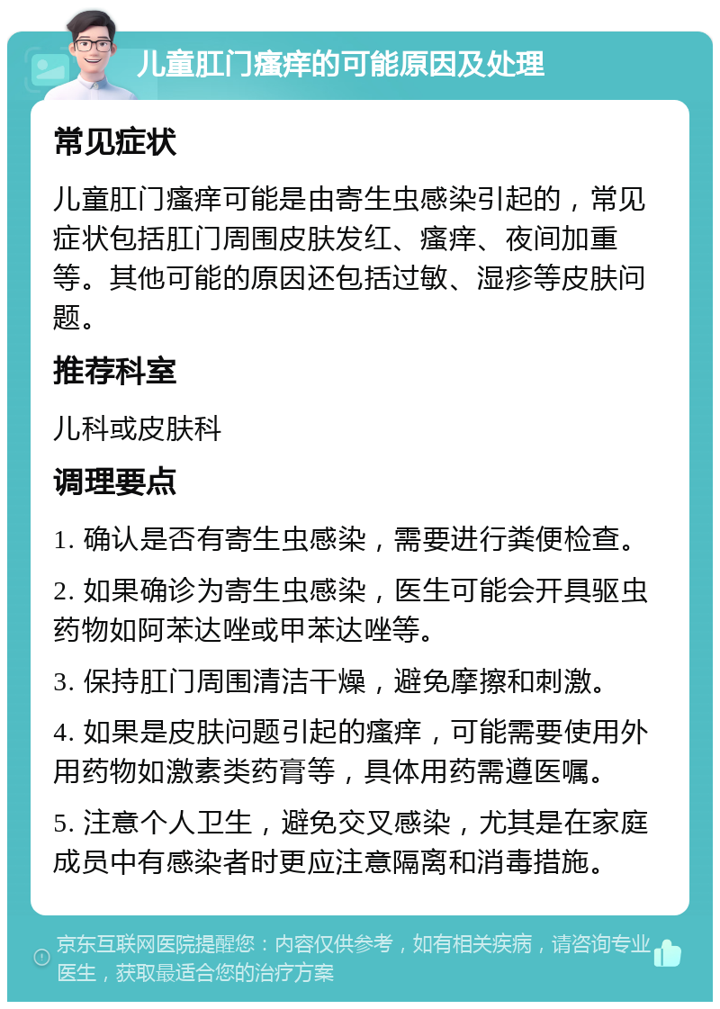 儿童肛门瘙痒的可能原因及处理 常见症状 儿童肛门瘙痒可能是由寄生虫感染引起的，常见症状包括肛门周围皮肤发红、瘙痒、夜间加重等。其他可能的原因还包括过敏、湿疹等皮肤问题。 推荐科室 儿科或皮肤科 调理要点 1. 确认是否有寄生虫感染，需要进行粪便检查。 2. 如果确诊为寄生虫感染，医生可能会开具驱虫药物如阿苯达唑或甲苯达唑等。 3. 保持肛门周围清洁干燥，避免摩擦和刺激。 4. 如果是皮肤问题引起的瘙痒，可能需要使用外用药物如激素类药膏等，具体用药需遵医嘱。 5. 注意个人卫生，避免交叉感染，尤其是在家庭成员中有感染者时更应注意隔离和消毒措施。