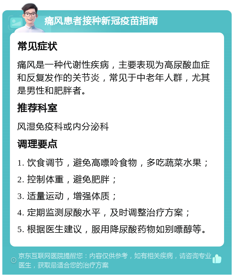 痛风患者接种新冠疫苗指南 常见症状 痛风是一种代谢性疾病，主要表现为高尿酸血症和反复发作的关节炎，常见于中老年人群，尤其是男性和肥胖者。 推荐科室 风湿免疫科或内分泌科 调理要点 1. 饮食调节，避免高嘌呤食物，多吃蔬菜水果； 2. 控制体重，避免肥胖； 3. 适量运动，增强体质； 4. 定期监测尿酸水平，及时调整治疗方案； 5. 根据医生建议，服用降尿酸药物如别嘌醇等。